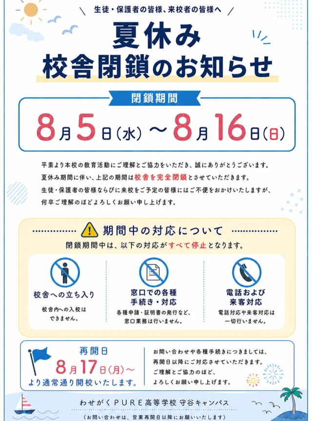 ☼校舎閉鎖期間のお知らせ☼

【閉鎖期間】
8月5日（水）〜8月16日（日）

平素より本校の教育活動にご理解とご協力をいただき、誠にありがとうございます。

夏休み期間に伴い、上記の期間は校舎を完全閉鎖とさせていただきます。
生徒・保護者の皆様ならびに来校をご予定の皆様にはご不便をおかけいたしますが、何卒ご理解のほどよろしくお願い申し上げます。

【再開日】
8月17日（月）より通常通り開校いたします。

#通信制 #通信制高校 #わせがくＰＵＲＥ#茨城 #守谷 #個別相談 #不登校支援 #授業風景 #つくばエクスプレス